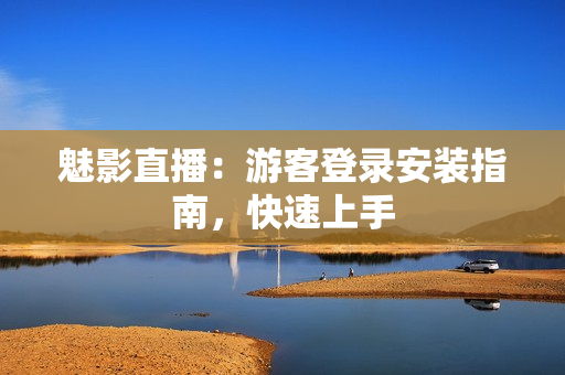 魅影直播：游客登录安装指南，快速上手