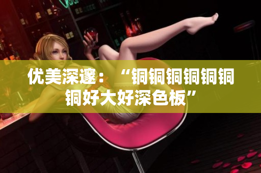 优美深邃：“铜铜铜铜铜铜铜好大好深色板”