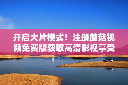 开启大片模式！注册蘑菇视频免费版获取高清影视享受