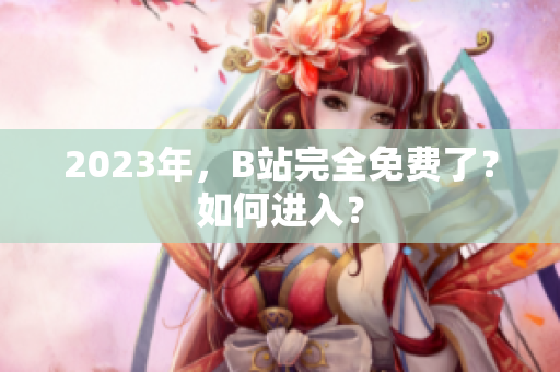 2023年，B站完全免费了？如何进入？