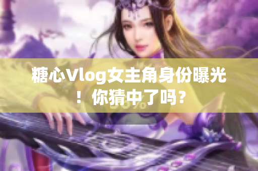 糖心Vlog女主角身份曝光！你猜中了吗？