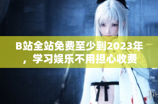 B站全站免费至少到2023年，学习娱乐不用担心收费