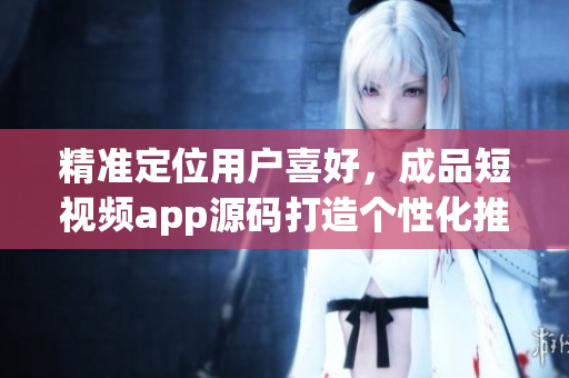 精准定位用户喜好，成品短视频app源码打造个性化推荐