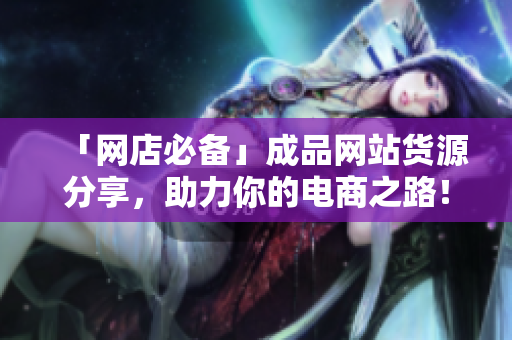 「网店必备」成品网站货源分享，助力你的电商之路！