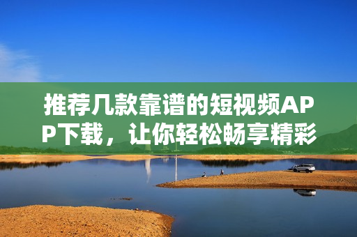 推荐几款靠谱的短视频APP下载，让你轻松畅享精彩视频！