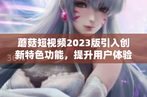 蘑菇短视频2023版引入创新特色功能，提升用户体验