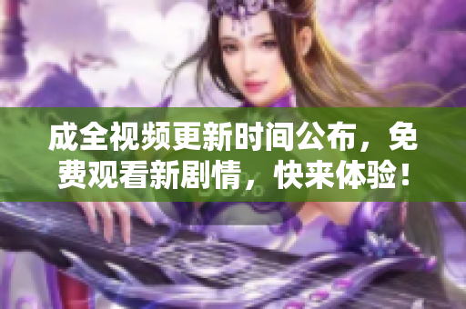 成全视频更新时间公布，免费观看新剧情，快来体验！