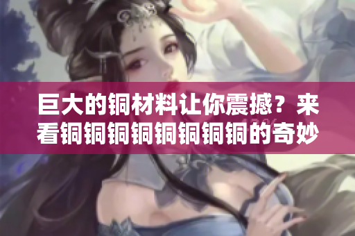 巨大的铜材料让你震撼？来看铜铜铜铜铜铜铜铜的奇妙世界！