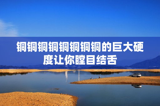 铜铜铜铜铜铜铜铜的巨大硬度让你瞠目结舌