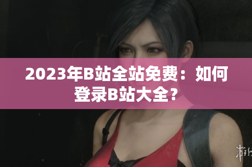 2023年B站全站免费：如何登录B站大全？