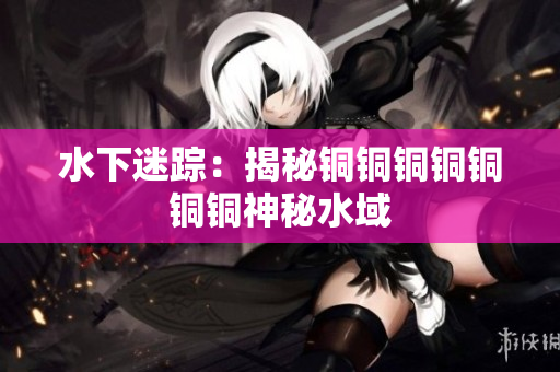 水下迷踪：揭秘铜铜铜铜铜铜铜神秘水域