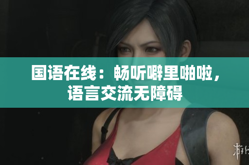 国语在线：畅听噼里啪啦，语言交流无障碍
