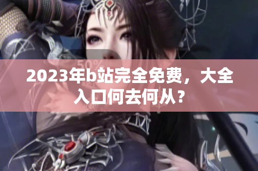 2023年b站完全免费，大全入口何去何从？