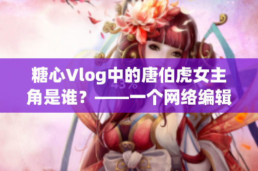 糖心Vlog中的唐伯虎女主角是谁？——一个网络编辑的探寻报道