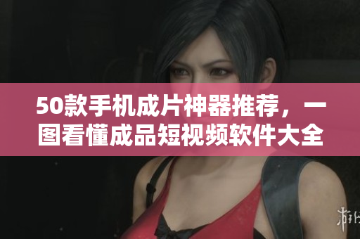 50款手机成片神器推荐，一图看懂成品短视频软件大全