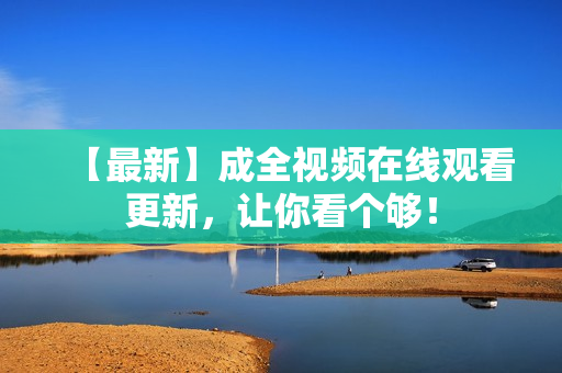 【最新】成全视频在线观看更新，让你看个够！