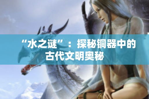 “水之谜”：探秘铜器中的古代文明奥秘