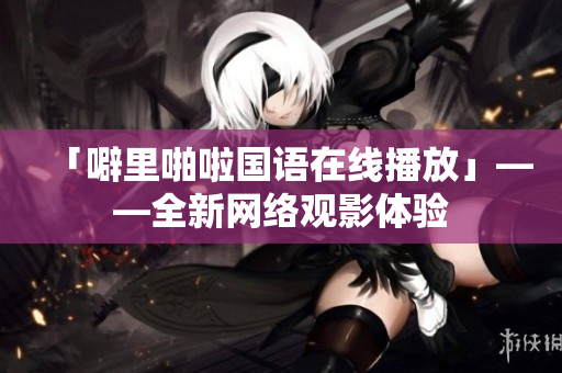 「噼里啪啦国语在线播放」——全新网络观影体验