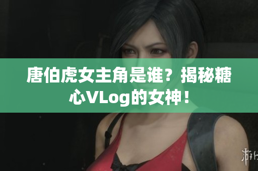 唐伯虎女主角是谁？揭秘糖心VLog的女神！