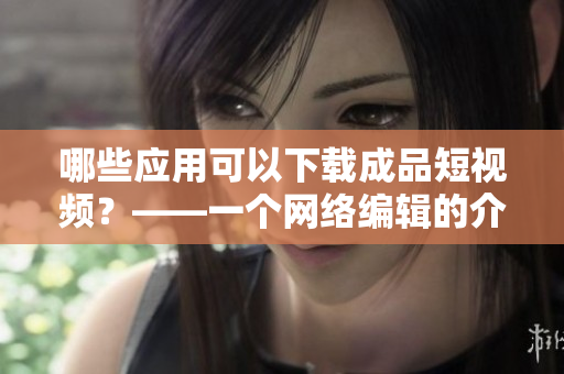 哪些应用可以下载成品短视频？——一个网络编辑的介绍