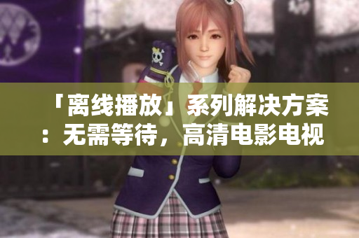 「离线播放」系列解决方案：无需等待，高清电影电视剧尽在手边