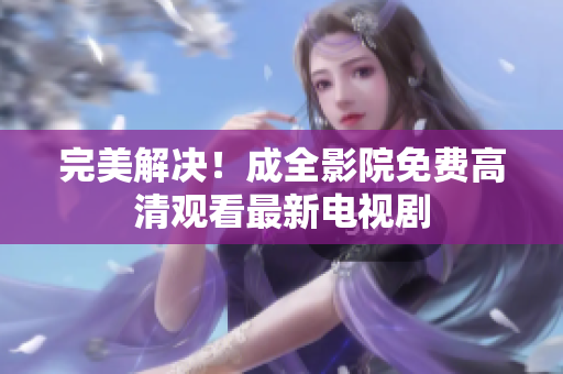 完美解决！成全影院免费高清观看最新电视剧