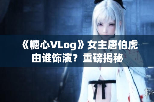 《糖心VLog》女主唐伯虎由谁饰演？重磅揭秘
