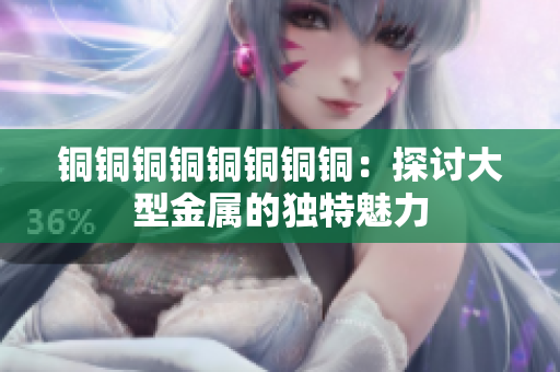 铜铜铜铜铜铜铜铜：探讨大型金属的独特魅力