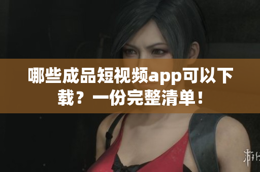 哪些成品短视频app可以下载？一份完整清单！