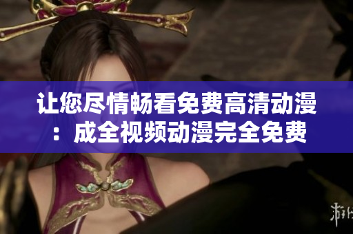 让您尽情畅看免费高清动漫：成全视频动漫完全免费