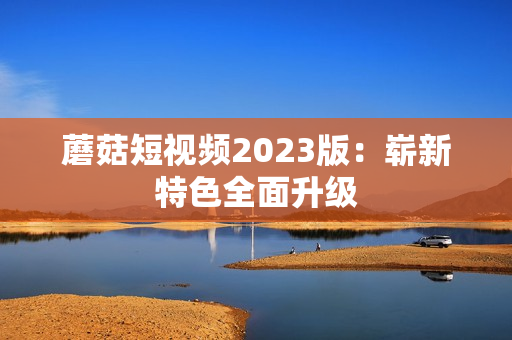 蘑菇短视频2023版：崭新特色全面升级