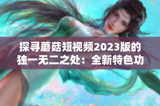 探寻蘑菇短视频2023版的独一无二之处：全新特色功能盘点