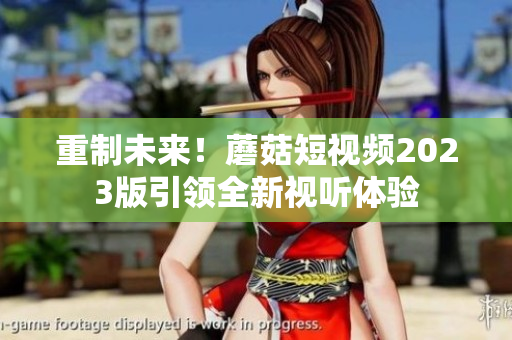 重制未来！蘑菇短视频2023版引领全新视听体验