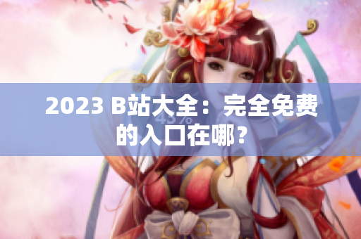 2023 B站大全：完全免费的入口在哪？