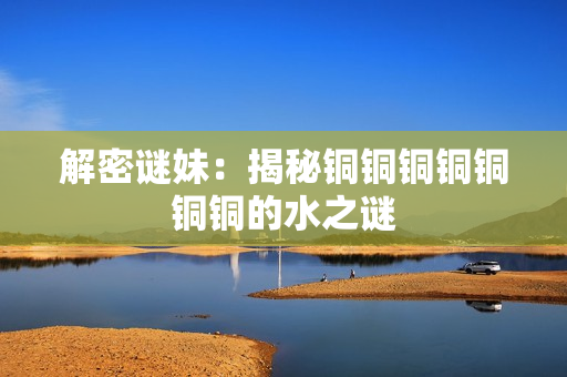 解密谜妹：揭秘铜铜铜铜铜铜铜的水之谜