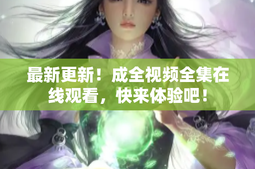 最新更新！成全视频全集在线观看，快来体验吧！