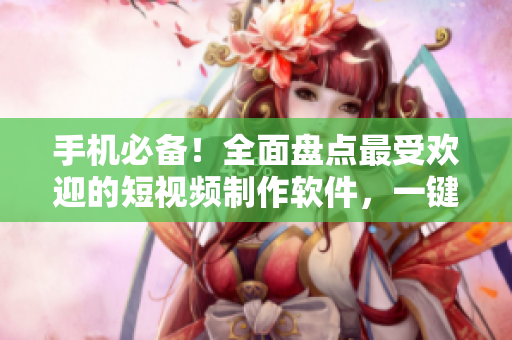 手机必备！全面盘点最受欢迎的短视频制作软件，一键下载。