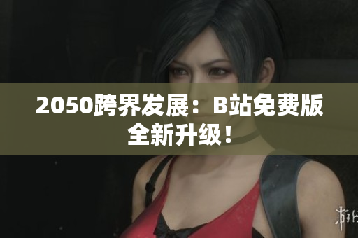 2050跨界发展：B站免费版全新升级！