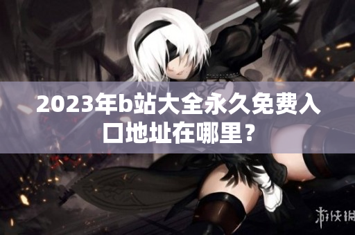2023年b站大全永久免费入口地址在哪里？