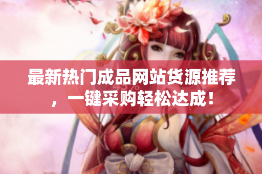 最新热门成品网站货源推荐，一键采购轻松达成！