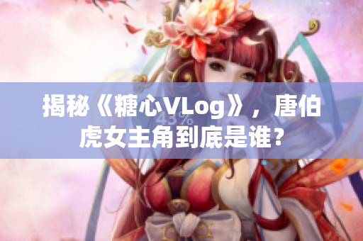 揭秘《糖心VLog》，唐伯虎女主角到底是谁？