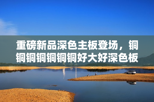 重磅新品深色主板登场，铜铜铜铜铜铜铜好大好深色板震撼上市！