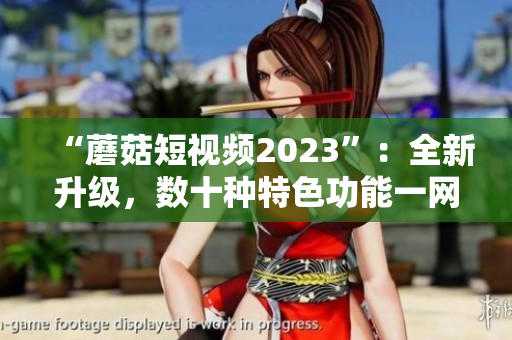 “蘑菇短视频2023”：全新升级，数十种特色功能一网打尽！