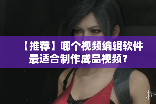 【推荐】哪个视频编辑软件最适合制作成品视频？
