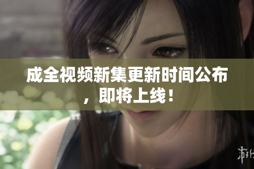 成全视频新集更新时间公布，即将上线！