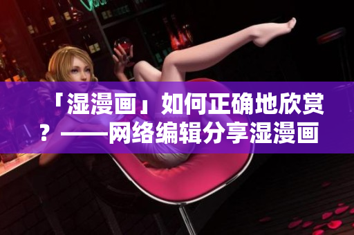 「湿漫画」如何正确地欣赏？——网络编辑分享湿漫画欣赏指南
