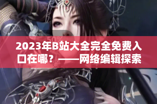 2023年B站大全完全免费入口在哪？——网络编辑探索真相