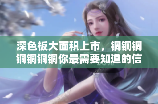 深色板大面积上市，铜铜铜铜铜铜铜你最需要知道的信息