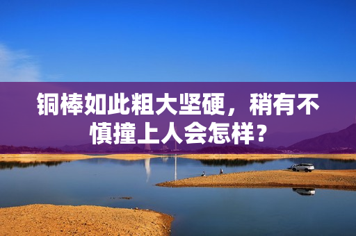 铜棒如此粗大坚硬，稍有不慎撞上人会怎样？