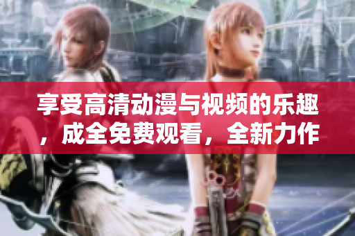 享受高清动漫与视频的乐趣，成全免费观看，全新力作等你来体验。